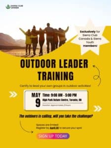 Poster for event. Information: Join us for a full-day Outdoors Leader Training (OLT) program designed to equip Sierra Club Canada members with the skills and confidence needed to safely plan and lead group outdoor activities. This training will cover trip planning, outdoor safety, risk management, group leadership, and creating positive outdoor experiences for participants. Whether you’re new to leading outdoor activities or looking to refresh your skills, this training will provide the tools, resources, knowledge, and certification needed to lead with confidence. Requirements: 1.) Must be a current Sierra Club Canada member 2.) Must have valid First Aid/AED & CPR certification. Additional details about location and materials will be sent to registered participants. Spaces are limited, so please register by April 28 secure your spot! 